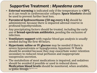Supportive Treatment : Myxedema coma
 External warming is indicated only if the temperature is <30°C,
    as it can result in cardiovascular collapse. Space blankets should
    be used to prevent further heat loss.
   Parenteral hydrocortisone (50 mg every 6 h) should be
    administered, because there is impaired adrenal reserve in
    profound hypothyroidism.
   Any precipitating factors should be treated, including the early
    use of broad-spectrum antibiotics, pending the exclusion of
    infection.
   Ventilatory support with regular blood gas analysis is usually
    needed during the first 48 hours.
   Hypertonic saline or IV glucose may be needed if there is
    severe hyponatremia or hypoglycemia; hypotonic IV fluids
    should be avoided because they may exacerbate water retention
    secondary to reduced renal perfusion and inappropriate
    vasopressin secretion.
   The metabolism of most medications is impaired, and sedatives
    should be avoided if possible or used in reduced doses.
    Medication blood levels should be monitored, when available,
    to guidewww.medicalgeek.com
      vitrag24 -
                 dosage.
 