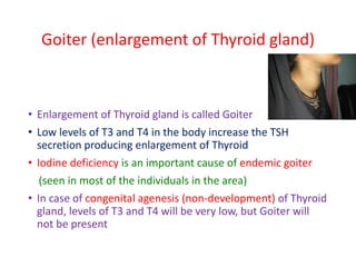 Goiter (enlargement of Thyroid gland)
• Enlargement of Thyroid gland is called Goiter
• Low levels of T3 and T4 in the body increase the TSH
secretion producing enlargement of Thyroid
• Iodine deficiency is an important cause of endemic goiter
(seen in most of the individuals in the area)
• In case of congenital agenesis (non-development) of Thyroid
gland, levels of T3 and T4 will be very low, but Goiter will
not be present
 