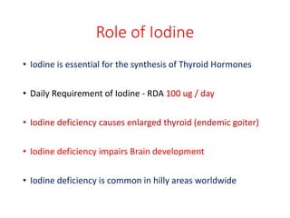 Role of Iodine
• Iodine is essential for the synthesis of Thyroid Hormones
• Daily Requirement of Iodine - RDA 100 ug / day
• Iodine deficiency causes enlarged thyroid (endemic goiter)
• Iodine deficiency impairs Brain development
• Iodine deficiency is common in hilly areas worldwide
 