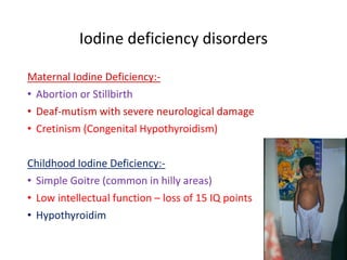 Iodine deficiency disorders
Maternal Iodine Deficiency:-
• Abortion or Stillbirth
• Deaf-mutism with severe neurological damage
• Cretinism (Congenital Hypothyroidism)
Childhood Iodine Deficiency:-
• Simple Goitre (common in hilly areas)
• Low intellectual function – loss of 15 IQ points
• Hypothyroidim
 