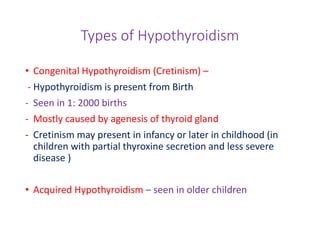 Types of Hypothyroidism
• Congenital Hypothyroidism (Cretinism) –
- Hypothyroidism is present from Birth
- Seen in 1: 2000 births
- Mostly caused by agenesis of thyroid gland
- Cretinism may present in infancy or later in childhood (in
children with partial thyroxine secretion and less severe
disease )
• Acquired Hypothyroidism – seen in older children
 