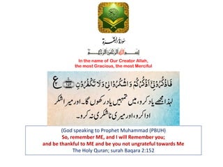 (God speaking to Prophet Muhammad (PBUH)
So, remember ME, and I will Remember you;
and be thankful to ME and be you not ungrateful towards Me
The Holy Quran; surah Baqara 2:152
In the name of Our Creator Allah,
the most Gracious, the most Merciful
 