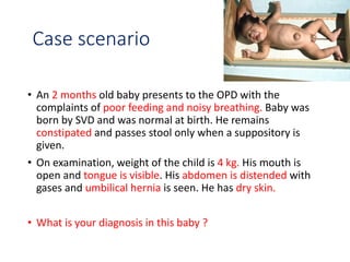 Case scenario
• An 2 months old baby presents to the OPD with the
complaints of poor feeding and noisy breathing. Baby was
born by SVD and was normal at birth. He remains
constipated and passes stool only when a suppository is
given.
• On examination, weight of the child is 4 kg. His mouth is
open and tongue is visible. His abdomen is distended with
gases and umbilical hernia is seen. He has dry skin.
• What is your diagnosis in this baby ?
 