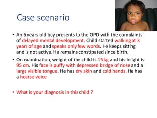 Case scenario
• An 6 years old boy presents to the OPD with the complaints
of delayed mental development. Child started walking at 3
years of age and speaks only few words. He keeps sitting
and is not active. He remains constipated since birth.
• On examination, weight of the child is 15 kg and his height is
95 cm. His face is puffy with depressed bridge of nose and a
large visible tongue. He has dry skin and cold hands. He has
a hoarse voice
• What is your diagnosis in this child ?
 