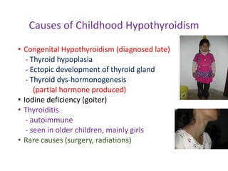 Causes of Childhood Hypothyroidism
• Congenital Hypothyroidism (diagnosed late)
- Thyroid hypoplasia
- Ectopic development of thyroid gland
- Thyroid dys-hormonogenesis
(partial hormone produced)
• Iodine deficiency (goiter)
• Thyroiditis
- autoimmune
- seen in older children, mainly girls
• Rare causes (surgery, radiations)
 