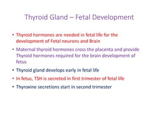Thyroid Gland – Fetal Development
• Thyroid hormones are needed in fetal life for the
development of Fetal neurons and Brain
• Maternal thyroid hormones cross the placenta and provide
Thyroid hormones required for the brain development of
fetus
• Thyroid gland develops early in fetal life
• In fetus, TSH is secreted in first trimester of fetal life
• Thyroxine secretions start in second trimester
 