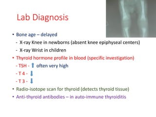 Lab Diagnosis
• Bone age – delayed
- X-ray Knee in newborns (absent knee epiphyseal centers)
- X-ray Wrist in children
• Thyroid hormone profile in blood (specific investigation)
- TSH - often very high
- T 4 -
- T 3 -
• Radio-isotope scan for thyroid (detects thyroid tissue)
• Anti-thyroid antibodies – in auto-immune thyroiditis
 