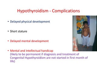 Hypothyroidism - Complications
• Delayed physical development
• Short stature
• Delayed mental development
• Mental and Intellectual handicap
(likely to be permanent if diagnosis and treatment of
Congenital Hypothyroidism are not started in first month of
life)
 