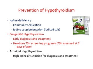 Prevention of Hypothyroidism
• Iodine deficiency
- Community education
- Iodine supplementation (Iodised salt)
• Congenital Hypothyroidism
- Early diagnosis and treatment
- Newborn TSH screening programs (TSH assessed at 7
days of age)
• Acquired Hypothyroidism
- High index of suspicion for diagnosis and treatment
 