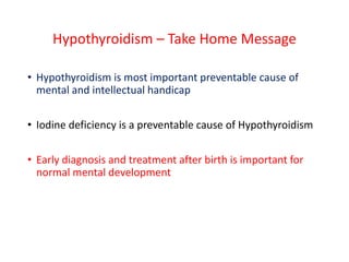 Hypothyroidism – Take Home Message
• Hypothyroidism is most important preventable cause of
mental and intellectual handicap
• Iodine deficiency is a preventable cause of Hypothyroidism
• Early diagnosis and treatment after birth is important for
normal mental development
 