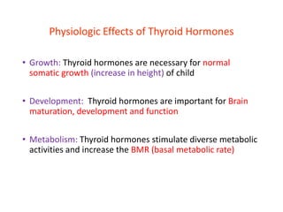 Physiologic Effects of Thyroid Hormones
• Growth: Thyroid hormones are necessary for normal
somatic growth (increase in height) of child
• Development: Thyroid hormones are important for Brain
maturation, development and function
• Metabolism: Thyroid hormones stimulate diverse metabolic
activities and increase the BMR (basal metabolic rate)
 