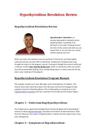 Hypothyroidism Revolution Review


Hypothyroidism Revolution Review



                                              Hypothyroidism Revolution is a
                                              step-by-step guide to naturally correct
                                              hypothyroidism invented by Tom
                                              Brimeyer. In this post I’m going to cover
                                              the facts of this system and what you can
                                              expect from it. So, let’s start our review
                                              without wasting any time.


When you make your purchase (you can purchase it from here), you’ll get slightly
confused as there are many PDFs to download. Actually Tom illustrates how to go
through the system in the program manual. I have gone through this manual and found
is that you need to start from the 60-day plan which is a day by day tasks you need to
do with recommended reading in this corresponding day so in other words this 60-day
plan is your roadmap of this program.


Hypothyroidism Revolution Program Manual:

The program manual lies in over 160 pages and it is divided into 15 chapters. The
manual starts with a brief story about Tom Brimeyer and how he managed to help
people to clear their thyroid problems. This is followed by an introduction to the
hypothyroidism revolution and how it was born then finally the first chapter begins.




Chapter 1 – Understanding Hypothyroidism:

This chapter gives a general knowledge about the thyroid gland and its physiological
actions to release thyroid hormones and what are functions of these hormones. After
that Tom discusses the causes of hypothyroidism in details and the reasons why it may
pass undiagnosed.


Chapter 2 – Symptoms of Hypothyroidism:
 