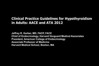 Clinical Practice Guidelines for Hypothyroidism
in Adults: AACE and ATA 2012
Jeffrey R. Garber, MD, FACP, FACE
Chief of Endocrinology, Harvard Vanguard Medical Associates
President, American College of Endocrinology
Associate Professor of Medicine
Harvard Medical School, Boston, MA
 
