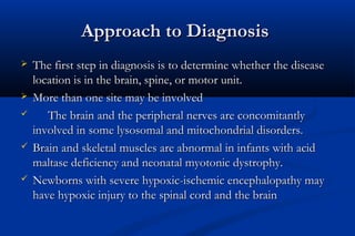Approach to DiagnosisApproach to Diagnosis
 The first step in diagnosis is to determine whether the diseaseThe first step in diagnosis is to determine whether the disease
location is in the brain, spine, or motor unit.location is in the brain, spine, or motor unit.
 More than one site may be involvedMore than one site may be involved
 The brain and the peripheral nerves are concomitantlyThe brain and the peripheral nerves are concomitantly
involved in some lysosomal and mitochondrial disorders.involved in some lysosomal and mitochondrial disorders.
 Brain and skeletal muscles are abnormal in infants with acidBrain and skeletal muscles are abnormal in infants with acid
maltase deficiency and neonatal myotonic dystrophy.maltase deficiency and neonatal myotonic dystrophy.
 Newborns with severe hypoxic-ischemic encephalopathy mayNewborns with severe hypoxic-ischemic encephalopathy may
have hypoxic injury to the spinal cord and the brainhave hypoxic injury to the spinal cord and the brain
 