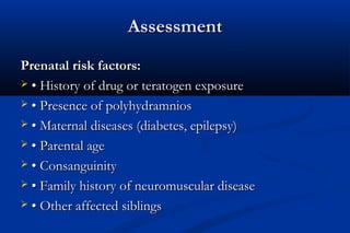 AssessmentAssessment
Prenatal risk factors:Prenatal risk factors:
 •• History of drug or teratogen exposureHistory of drug or teratogen exposure
 •• Presence of polyhydramniosPresence of polyhydramnios
 •• Maternal diseases (diabetes, epilepsy)Maternal diseases (diabetes, epilepsy)
 •• Parental ageParental age
 •• ConsanguinityConsanguinity
 •• Family history of neuromuscular diseaseFamily history of neuromuscular disease
 •• Other affected siblingsOther affected siblings
 