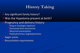 History TakingHistory Taking
Any significant family history?Any significant family history?
Was the Hypotonia present at birth?Was the Hypotonia present at birth?
Pregnancy and delivery historyPregnancy and delivery history
Drug or teratogen exposureDrug or teratogen exposure
Decreased fetal movementsDecreased fetal movements
Abnormal presentationAbnormal presentation
Polyhydramnios/ oligohydramniosPolyhydramnios/ oligohydramnios
 Apgar scoresApgar scores
 Resuscitation requirementsResuscitation requirements
 