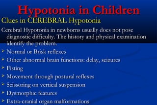 Hypotonia in ChildrenHypotonia in Children
Clues in CEREBRAL HypotoniaClues in CEREBRAL Hypotonia
Cerebral Hypotonia in newborns usually does not poseCerebral Hypotonia in newborns usually does not pose
diagnostic difficulty. The history and physical examinationdiagnostic difficulty. The history and physical examination
identify the problem.identify the problem.
 Normal or Brisk reflexesNormal or Brisk reflexes
 Other abnormal brain functions: delay, seizuresOther abnormal brain functions: delay, seizures
 FistingFisting
 Movement through postural reflexesMovement through postural reflexes
 Scissoring on vertical suspensionScissoring on vertical suspension
 Dysmorphic featuresDysmorphic features
 Extra-cranial organ malformationsExtra-cranial organ malformations
 