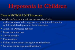 Hypotonia in ChildrenHypotonia in Children
Clues in MOTOR UNIT HypotoniaClues in MOTOR UNIT Hypotonia
Disorders of the motor unit are not associated withDisorders of the motor unit are not associated with
malformations of other organs except for joint deformitiesmalformations of other organs except for joint deformities
and the mal development of bone structures.and the mal development of bone structures.
 Absent or Depressed reflexesAbsent or Depressed reflexes
 Intact brain functionIntact brain function
 Muscle atrophyMuscle atrophy
 FasciculationsFasciculations
 Failure of movement through postural reflexesFailure of movement through postural reflexes
 No extra-cranial organ malformationsNo extra-cranial organ malformations
 