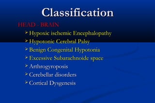 ClassificationClassification
HEAD - BRAINHEAD - BRAIN
 Hypoxic ischemic EncephalopathyHypoxic ischemic Encephalopathy
 Hypotonic Cerebral PalsyHypotonic Cerebral Palsy
 Benign Congenital HypotoniaBenign Congenital Hypotonia
 Excessive Subarachnoide spaceExcessive Subarachnoide space
 ArthrogyroposisArthrogyroposis
 Cerebellar disordersCerebellar disorders
 Cortical DysgenesisCortical Dysgenesis
 