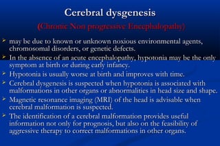 Cerebral dysgenesisCerebral dysgenesis
((Chronic Non progressive Encephalopathy)Chronic Non progressive Encephalopathy)
 may be due to known or unknown noxious environmental agents,may be due to known or unknown noxious environmental agents,
chromosomal disorders, or genetic defects.chromosomal disorders, or genetic defects.
 In the absence of an acute encephalopathy, hypotonia may be the onlyIn the absence of an acute encephalopathy, hypotonia may be the only
symptom at birth or during early infancy.symptom at birth or during early infancy.
 Hypotonia is usually worse at birth and improves with time.Hypotonia is usually worse at birth and improves with time.
 Cerebral dysgenesis is suspected when hypotonia is associated withCerebral dysgenesis is suspected when hypotonia is associated with
malformations in other organs or abnormalities in head size and shape.malformations in other organs or abnormalities in head size and shape.
 Magnetic resonance imaging (MRI) of the head is advisable whenMagnetic resonance imaging (MRI) of the head is advisable when
cerebral malformation is suspected.cerebral malformation is suspected.
 The identification of a cerebral malformation provides usefulThe identification of a cerebral malformation provides useful
information not only for prognosis, but also on the feasibility ofinformation not only for prognosis, but also on the feasibility of
aggressive therapy to correct malformations in other organs.aggressive therapy to correct malformations in other organs.
 