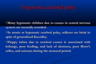 Hypotonic cerebral palsyHypotonic cerebral palsy
Many hypotonic children due to causes in central nervousMany hypotonic children due to causes in central nervous
system are mentally retarded.system are mentally retarded.
In atonic or hypotonic cerebral palsy, reflexes are brisk inIn atonic or hypotonic cerebral palsy, reflexes are brisk in
spite of generalized flaccidity.spite of generalized flaccidity.
Floppy infant due to cerebral causes is associated withFloppy infant due to cerebral causes is associated with
lethargy, poor feeding, and lack of alertness, poor Moro’slethargy, poor feeding, and lack of alertness, poor Moro’s
reflex, and seizures during the neonatal period.reflex, and seizures during the neonatal period.
 