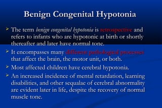 Benign Congenital HypotoniaBenign Congenital Hypotonia
 The termThe term benign congenital hypotoniabenign congenital hypotonia isis retrospectiveretrospective andand
refers to infants who are hypotonic at birth or shortlyrefers to infants who are hypotonic at birth or shortly
thereafter and later have normal tone.thereafter and later have normal tone.
 It encompasses manyIt encompasses many different pathological processesdifferent pathological processes
that affect the brain, the motor unit, or both.that affect the brain, the motor unit, or both.
 Most affected children have cerebral hypotonia.Most affected children have cerebral hypotonia.
 An increased incidence of mental retardation, learningAn increased incidence of mental retardation, learning
disabilities, and other sequalae of cerebral abnormalitydisabilities, and other sequalae of cerebral abnormality
are evident later in life, despite the recovery of normalare evident later in life, despite the recovery of normal
muscle tone.muscle tone.
 