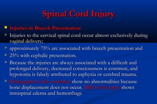 Spinal Cord InjurySpinal Cord Injury
 Injuries in Breech PresentationInjuries in Breech Presentation
 Injuries to the cervical spinal cord occur almost exclusively duringInjuries to the cervical spinal cord occur almost exclusively during
vaginal delivery;vaginal delivery;
 approximately 75% are associated with breech presentation andapproximately 75% are associated with breech presentation and
 25% with cephalic presentation.25% with cephalic presentation.
 Because the injuries are always associated with a difficult andBecause the injuries are always associated with a difficult and
prolonged delivery, decreased consciousness is common, andprolonged delivery, decreased consciousness is common, and
hypotonia is falsely attributed to asphyxia or cerebral trauma.hypotonia is falsely attributed to asphyxia or cerebral trauma.
 Radiographs of the vertebraeRadiographs of the vertebrae show no abnormalities becauseshow no abnormalities because
bone displacement does not occur.bone displacement does not occur. MRI of the spineMRI of the spine showsshows
intraspinal edema and hemorrhageintraspinal edema and hemorrhage
 