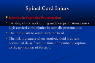 Spinal Cord InjurySpinal Cord Injury
 Injuries in Cephalic PresentationInjuries in Cephalic Presentation
 Twisting of the neck during midforceps rotation causesTwisting of the neck during midforceps rotation causes
high cervical cord injuries in cephalic presentation.high cervical cord injuries in cephalic presentation.
 The trunk fails to rotate with the head.The trunk fails to rotate with the head.
 The risk is greatest when amniotic fluid is absentThe risk is greatest when amniotic fluid is absent
because of delay from the time of membrane rupturebecause of delay from the time of membrane rupture
to the application of forceps.to the application of forceps.
 