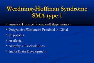 Werdning-Hoffman SyndromeWerdning-Hoffman Syndrome
SMA type 1SMA type 1
 Anterior Horn cell (neuronal) degenerationAnterior Horn cell (neuronal) degeneration
 Progressive Weakness: Proximal > DistalProgressive Weakness: Proximal > Distal
 HypotoniaHypotonia
 AreflexiaAreflexia
 Atrophy / FasciculationsAtrophy / Fasciculations
 Intact Brain DevelopmentIntact Brain Development
 
