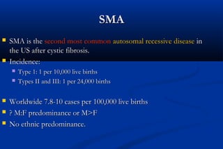 SMASMA
 SMA is theSMA is the second most commonsecond most common autosomal recessive diseaseautosomal recessive disease inin
the US after cystic fibrosis.the US after cystic fibrosis.
 Incidence:Incidence:
 Type 1: 1 per 10,000 live birthsType 1: 1 per 10,000 live births
 Types II and III: 1 per 24,000 birthsTypes II and III: 1 per 24,000 births
 Worldwide 7.8-10 cases per 100,000 live birthsWorldwide 7.8-10 cases per 100,000 live births
 ? M:F predominance or M>F? M:F predominance or M>F
 No ethnic predominance.No ethnic predominance.
 