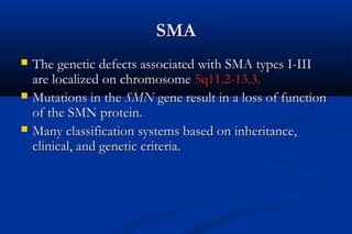 SMASMA
 The genetic defects associated with SMA types I-IIIThe genetic defects associated with SMA types I-III
are localized on chromosomeare localized on chromosome 5q11.2-13.3.5q11.2-13.3.
 Mutations in theMutations in the SMNSMN gene result in a loss of functiongene result in a loss of function
of the SMN protein.of the SMN protein.
 Many classification systems based on inheritance,Many classification systems based on inheritance,
clinical, and genetic criteria.clinical, and genetic criteria.
 