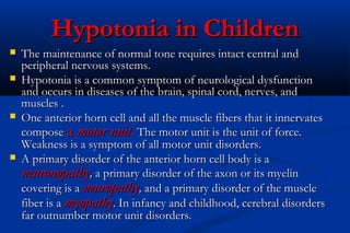 Hypotonia in ChildrenHypotonia in Children
 The maintenance of normal tone requires intact central andThe maintenance of normal tone requires intact central and
peripheral nervous systems.peripheral nervous systems.
 Hypotonia is a common symptom of neurological dysfunctionHypotonia is a common symptom of neurological dysfunction
and occurs in diseases of the brain, spinal cord, nerves, andand occurs in diseases of the brain, spinal cord, nerves, and
muscles .muscles .
 One anterior horn cell and all the muscle fibers that it innervatesOne anterior horn cell and all the muscle fibers that it innervates
composecompose aa motor unitmotor unit.. The motor unit is the unit of force.The motor unit is the unit of force.
Weakness is a symptom of all motor unit disorders.Weakness is a symptom of all motor unit disorders.
 A primary disorder of the anterior horn cell body is aA primary disorder of the anterior horn cell body is a
neuronopathyneuronopathy,, a primary disorder of the axon or its myelina primary disorder of the axon or its myelin
covering is acovering is a neuropathyneuropathy,, and a primary disorder of the muscleand a primary disorder of the muscle
fiber is afiber is a myopathymyopathy. In infancy and childhood, cerebral disorders. In infancy and childhood, cerebral disorders
far outnumber motor unit disorders.far outnumber motor unit disorders.
 