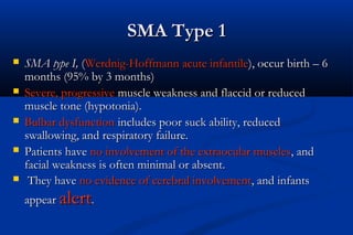 SMA Type 1SMA Type 1
 SMA type I,SMA type I, ((Werdnig-Hoffmann acute infantileWerdnig-Hoffmann acute infantile), occur birth – 6), occur birth – 6
months (95% by 3 months)months (95% by 3 months)
 Severe, progressiveSevere, progressive muscle weakness and flaccid or reducedmuscle weakness and flaccid or reduced
muscle tone (hypotonia).muscle tone (hypotonia).
 Bulbar dysfunctionBulbar dysfunction includes poor suck ability, reducedincludes poor suck ability, reduced
swallowing, and respiratory failure.swallowing, and respiratory failure.
 Patients havePatients have no involvement of the extraocular musclesno involvement of the extraocular muscles, and, and
facial weakness is often minimal or absent.facial weakness is often minimal or absent.
 They haveThey have no evidence of cerebral involvementno evidence of cerebral involvement, and infants, and infants
appearappear alertalert..
 