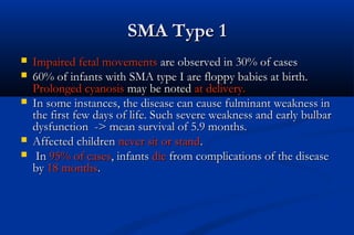 SMA Type 1SMA Type 1
 Impaired fetal movementsImpaired fetal movements are observed in 30% of casesare observed in 30% of cases
 60% of infants with SMA type I are floppy babies at birth.60% of infants with SMA type I are floppy babies at birth.
Prolonged cyanosisProlonged cyanosis may be notedmay be noted at delivery.at delivery.
 In some instances, the disease can cause fulminant weakness inIn some instances, the disease can cause fulminant weakness in
the first few days of life. Such severe weakness and early bulbarthe first few days of life. Such severe weakness and early bulbar
dysfunction -> mean survival of 5.9 months.dysfunction -> mean survival of 5.9 months.
 Affected childrenAffected children never sit or standnever sit or stand..
 InIn 95% of cases95% of cases, infants, infants diedie from complications of the diseasefrom complications of the disease
byby 18 months18 months..
 