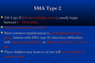 SMA Type 2SMA Type 2
 SMA type IISMA type II ((chronic infantile, sitterschronic infantile, sitters) usually begin) usually begin
betweenbetween 6 - 18 months6 - 18 months..
 Most common form of SMAMost common form of SMA
 Most common manifestation isMost common manifestation is developmental motordevelopmental motor
delaydelay. Infants with SMA type II often have difficulties. Infants with SMA type II often have difficulties
withwith sitting independentlysitting independently oror failure to stand by 1 year offailure to stand by 1 year of
age.age.
 These children may learn to sit but willThese children may learn to sit but will never be able tonever be able to
stand or walk.stand or walk.
 
