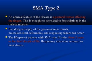 SMA Type 2SMA Type 2
 An unusual feature of the disease isAn unusual feature of the disease is a postural tremor affectinga postural tremor affecting
the fingersthe fingers. This is thought to be related to fasciculations in the. This is thought to be related to fasciculations in the
skeletal musclesskeletal muscles
 Pseudohypertrophy of the gastrocnemius muscle,Pseudohypertrophy of the gastrocnemius muscle,
musculoskeletal deformities, and respiratory failure can occur.musculoskeletal deformities, and respiratory failure can occur.
 The lifespan of patients with SMA type II variesThe lifespan of patients with SMA type II varies from 2 yearsfrom 2 years
to the third decade of life.to the third decade of life. Respiratory infections account forRespiratory infections account for
most deaths.most deaths.
 
