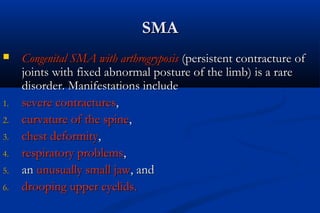 SMASMA
 Congenital SMA with arthrogryposisCongenital SMA with arthrogryposis (persistent contracture of(persistent contracture of
joints with fixed abnormal posture of the limb) is a rarejoints with fixed abnormal posture of the limb) is a rare
disorder. Manifestations includedisorder. Manifestations include
1.1. severe contracturessevere contractures,,
2.2. curvature of the spinecurvature of the spine,,
3.3. chest deformitychest deformity,,
4.4. respiratory problemsrespiratory problems,,
5.5. anan unusually small jawunusually small jaw, and, and
6.6. drooping upper eyelids.drooping upper eyelids.
 