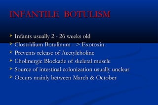 INFANTILE BOTULISMINFANTILE BOTULISM
 Infants usually 2 - 26 weeks oldInfants usually 2 - 26 weeks old
 Clostridium Botulinum --> ExotoxinClostridium Botulinum --> Exotoxin
 Prevents release of AcetylcholinePrevents release of Acetylcholine
 Cholinergic Blockade of skeletal muscleCholinergic Blockade of skeletal muscle
 Source of intestinal colonization usually unclearSource of intestinal colonization usually unclear
 Occurs mainly between March & OctoberOccurs mainly between March & October
 