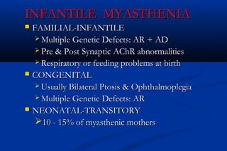 INFANTILE MYASTHENIAINFANTILE MYASTHENIA
 FAMILIAL-INFANTILEFAMILIAL-INFANTILE
 Multiple Genetic Defects: AR + ADMultiple Genetic Defects: AR + AD
 Pre & Post Synaptic AChR abnormalitiesPre & Post Synaptic AChR abnormalities
 Respiratory or feeding problems at birthRespiratory or feeding problems at birth
 CONGENITALCONGENITAL
 Usually Bilateral Ptosis & OphthalmoplegiaUsually Bilateral Ptosis & Ophthalmoplegia
 Multiple Genetic Defects: ARMultiple Genetic Defects: AR
 NEONATAL-TRANSITORYNEONATAL-TRANSITORY
10 - 15% of myasthenic mothers10 - 15% of myasthenic mothers
 