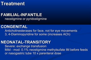 TreatmentTreatment
FAMILIAL-INFANTILEFAMILIAL-INFANTILE
neostigmine or pyridostigmineneostigmine or pyridostigmine
CONGENITALCONGENITAL
Anticholinesterases for face, not for eye movementsAnticholinesterases for face, not for eye movements
3, 4-Diaminopyridine for some (increases ACh)3, 4-Diaminopyridine for some (increases ACh)
NEONATAL-TRANSITORYNEONATAL-TRANSITORY
Severe: exchange transfusionSevere: exchange transfusion
Mild - mod: 0.1% neostigmine methylsufate IM before feedsMild - mod: 0.1% neostigmine methylsufate IM before feeds
or nasogastric tube 10 x parenteral doseor nasogastric tube 10 x parenteral dose
 