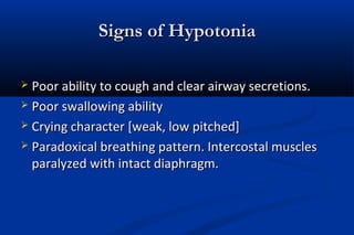 Signs of HypotoniaSigns of Hypotonia
 Poor ability to cough and clear airway secretions.Poor ability to cough and clear airway secretions.
 Poor swallowing abilityPoor swallowing ability
 Crying character [weak, low pitched]Crying character [weak, low pitched]
 Paradoxical breathing pattern. Intercostal musclesParadoxical breathing pattern. Intercostal muscles
paralyzed with intact diaphragm.paralyzed with intact diaphragm.
 