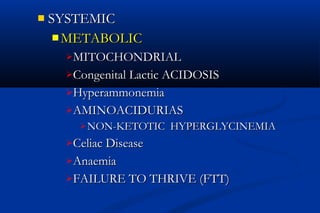  SYSTEMICSYSTEMIC
 METABOLICMETABOLIC
MITOCHONDRIALMITOCHONDRIAL
Congenital Lactic ACIDOSISCongenital Lactic ACIDOSIS
HyperammonemiaHyperammonemia
AMINOACIDURIASAMINOACIDURIAS
 NON-KETOTIC HYPERGLYCINEMIANON-KETOTIC HYPERGLYCINEMIA
Celiac DiseaseCeliac Disease
AnaemiaAnaemia
FAILURE TO THRIVE (FTT)FAILURE TO THRIVE (FTT)
 