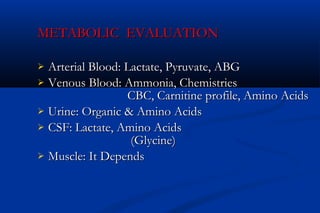METABOLIC EVALUATIONMETABOLIC EVALUATION
 Arterial Blood: Lactate, Pyruvate, ABGArterial Blood: Lactate, Pyruvate, ABG
 Venous Blood: Ammonia, ChemistriesVenous Blood: Ammonia, Chemistries
CBC, Carnitine profile, Amino AcidsCBC, Carnitine profile, Amino Acids
 Urine: Organic & Amino AcidsUrine: Organic & Amino Acids
 CSF: Lactate, Amino AcidsCSF: Lactate, Amino Acids
(Glycine)(Glycine)
 Muscle: It DependsMuscle: It Depends
 