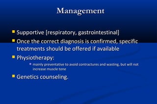 ManagementManagement
 Supportive [respiratory, gastrointestinal]Supportive [respiratory, gastrointestinal]
 Once the correct diagnosis is confirmed, specificOnce the correct diagnosis is confirmed, specific
treatments should be offered if availabletreatments should be offered if available
 Physiotherapy:Physiotherapy:
 mainly preventative to avoid contractures and wasting, but will notmainly preventative to avoid contractures and wasting, but will not
increase muscle toneincrease muscle tone
 Genetics counseling.Genetics counseling.
 