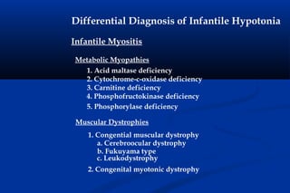 Differential Diagnosis of Infantile Hypotonia
Infantile Myositis
1. Acid maltase deficiency
2. Cytochrome-c-oxidase deficiency
3. Carnitine deficiency
4. Phosphofructokinase deficiency
5. Phosphorylase deficiency
Metabolic Myopathies
Muscular Dystrophies
1. Congential muscular dystrophy
a. Cerebroocular dystrophy
b. Fukuyama type
c. Leukodystrophy
2. Congenital myotonic dystrophy
 