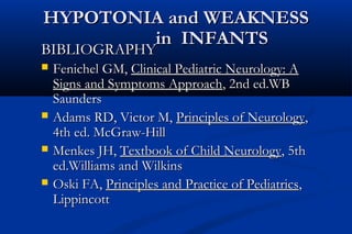 HYPOTONIA and WEAKNESSHYPOTONIA and WEAKNESS
in INFANTSin INFANTS
BIBLIOGRAPHYBIBLIOGRAPHY
 Fenichel GM,Fenichel GM, Clinical Pediatric Neurology: AClinical Pediatric Neurology: A
Signs and Symptoms ApproachSigns and Symptoms Approach, 2nd ed.WB, 2nd ed.WB
SaundersSaunders
 Adams RD, Victor M,Adams RD, Victor M, Principles of NeurologyPrinciples of Neurology,,
4th ed. McGraw-Hill4th ed. McGraw-Hill
 Menkes JH,Menkes JH, Textbook of Child NeurologyTextbook of Child Neurology, 5th, 5th
ed.Williams and Wilkinsed.Williams and Wilkins
 Oski FA,Oski FA, Principles and Practice of PediatricsPrinciples and Practice of Pediatrics,,
LippincottLippincott
 
