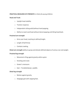PRACTICAL MEASURES OF STRENGTH in infants & young children:
Head and Trunk
o Upright head stability
o Traction response.
o Independent sitting with/without hand popping.
o Ability to reach overhead without lateral popping and tilting head back.
Proximal arm strength
o Arms over head, reaching to defined height.
o Length of ball throw
o Combat crawling.
Distal arm strength ability to grasp and elevate defined objects of various size and weight.
Proximal leg strength
o Movement of leg against gravity while supine
o Kneeling and crawl.
o Gower’s manouvre
o Gait – Trendelenberg’s, waddle.
Distal leg strength
o Motion against gravity.
o Steppage gait with slapping feet.
 