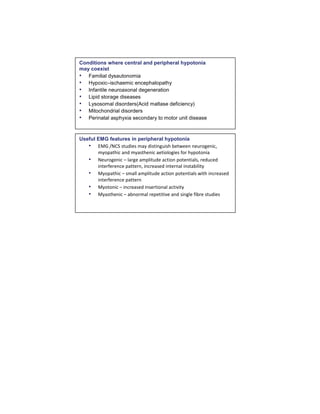 Conditions where central and peripheral hypotonia
may coexist
• Familial dysautonomia
• Hypoxic–ischaemic encephalopathy
• Infantile neuroaxonal degeneration
• Lipid storage diseases
• Lysosomal disorders(Acid maltase deficiency)
• Mitochondrial disorders
• Perinatal asphyxia secondary to motor unit disease
Useful EMG features in peripheral hypotonia
• EMG /NCS studies may distinguish between neurogenic,
myopathic and myasthenic aetiologies for hypotonia
• Neurogenic – large amplitude action potentials, reduced
interference pattern, increased internal instability
• Myopathic – small amplitude action potentials with increased
interference pattern
• Myotonic – increased insertional activity
• Myasthenic – abnormal repetitive and single fibre studies
 