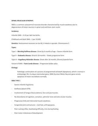 SPINAL MUSCULAR ATROPHY:
SMA is a common autosommal recessive disorder characterized by muscle weakness due to
degeneration of motor neurons in spinal cord and brain stem nuclei.
Incidence
Infantile SMA – 4-10 per lakh live births.
Childhood and Adult SMA – 1 per 19,420
Genetics: Autosommal recessive can be AD, X linked or sporadic. Chromosome 5
Types:
Type I – Werdnig Hoffman disease. Onset by 6 months of age – Severe infantile form
Type II – Dubowitz disease. Onset 6-18 months – Slowly progressive form
Type III – Kugelberg Welander disease. Onset after 18 months, Chronic/Juvenile form
Variant of SMA – Fazio Londe disease – Progressive bulbar palsy
Etiology:
Pathologic continuation of a process of programmed cell death (Apoptosis), which is normal in
embryologic life. A unique mammalian gene, SMN (Survivor Motor Neuron) gene arrests
apoptosis of motor neuroblasts normally.
SMA TYPE 1
· Severe infantile hypotonia.
· Areflexia (absent DTR)
· Involvement of tongue (fasciculations), face and jaw muscles.
· No disturbance of cognition, sensation, sphincter tone and extra ocular muscles.
· Progressive limb and intercostal muscle weakness.
· Congenital joint contractures – club foot, arthrogryposis.
· Poor sucking reflex, Swallowing difficulty, tires during feeding
· Poor motor milestones of development
 