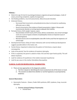 History :
• Determine age of onset (it may distinguish between congenital and aquired aetiologies), mode of
onset, presenting complaints, rapidity of progression.
• H/o feeding problems, recurrent pneumonias. (Neuromuscular disorder)
• Antenatal History:
o Decreased fetal movements and polyhydramnios (due to intrauterine swallowing
difficulty) seen in SMA.
o Breech presentation (The incidence of breech presentation is higher in fetuses with
neuromuscular disorders as turning requires adequate fetal mobility).
• Perinatal History: Birth weight, hypoxia, sepsis
o Documentation of birth trauma, birth anoxia, delivery complications, low cord pH and Apgar
scores are crucial as hypoxic-ischaemic encephalopathy remains an important cause of
neonatal hypotonia
o Neonatal seizures and an encephalopathic state offer further proof that the hypotonia is of
central origin
• Developmental history: Delay of motor milestones with normal intellectual development
suggests possible defect in the motor unit.
• Family History: Important to determine the pattern of inheritance, enquire about
consanguinity
• Look at the parents’ face for evidence of myotonic dystrophy.
• If this is suspected, the parent is asked to make a fist and then open hands quickly. This will
detect myotonia.
• Look for evidence of myasthenia in the mother (neonatal myasthenia)
• Look for pes cavus in the mother (Hereditary Neuropathy).
CLINICAL CLUES ON NEUROLOGICAL EXAMINATION:
There are two approaches to the diagnostic problem
1. The first is based on identifying the neuro-anatomical site of the lesion or insult.
2. The second is to determine whether or not the hypotonia is accompanied by
weakness
General Observation:
Dysmorphic Features – Downs, Prader Willi syndrome, MPS, Lipidoses, Cong. muscular
dystrophy
1. Common physical findings of dysmorphia
• Unusual facies
 